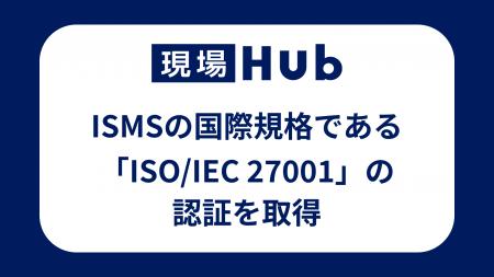 現場Hub、ISMSの国際規格である「ISO/IEC 27001」の認 現場Hub、ISMSの国際規格である「ISO/IEC 27001」の認